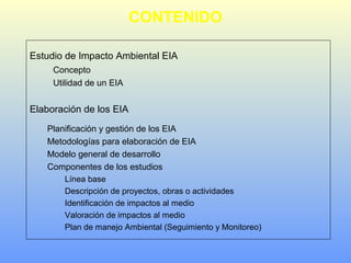 CONTENIDO
Estudio de Impacto Ambiental EIA
Concepto
Utilidad de un EIA
Elaboración de los EIA
Planificación y gestión de los EIA
Metodologías para elaboración de EIA
Modelo general de desarrollo
Componentes de los estudios
Línea base
Descripción de proyectos, obras o actividades
Identificación de impactos al medio
Valoración de impactos al medio
Plan de manejo Ambiental (Seguimiento y Monitoreo)
 