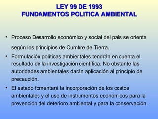 LEY 99 DE 1993LEY 99 DE 1993
FUNDAMENTOS POLITICA AMBIENTALFUNDAMENTOS POLITICA AMBIENTAL
• Proceso Desarrollo económico y social del país se orienta
según los principios de Cumbre de Tierra.
• Formulación políticas ambientales tendrán en cuenta el
resultado de la investigación científica. No obstante las
autoridades ambientales darán aplicación al principio de
precaución.
• El estado fomentará la incorporación de los costos
ambientales y el uso de instrumentos económicos para la
prevención del deterioro ambiental y para la conservación.
 