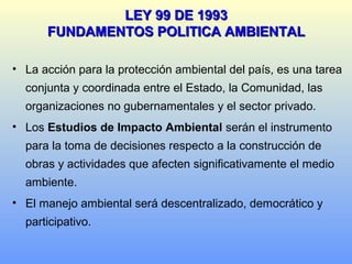 • La acción para la protección ambiental del país, es una tarea
conjunta y coordinada entre el Estado, la Comunidad, las
organizaciones no gubernamentales y el sector privado.
• Los Estudios de Impacto Ambiental serán el instrumento
para la toma de decisiones respecto a la construcción de
obras y actividades que afecten significativamente el medio
ambiente.
• El manejo ambiental será descentralizado, democrático y
participativo.
LEY 99 DE 1993LEY 99 DE 1993
FUNDAMENTOS POLITICA AMBIENTALFUNDAMENTOS POLITICA AMBIENTAL
 