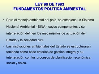 • Para el manejo ambiental del país, se establece un Sistema
Nacional Ambiental - SINA - cuyos componentes y su
interrelación definen los mecanismos de actuación del
Estado y la sociedad civil.
• Las instituciones ambientales del Estado se estructurarán
teniendo como base criterios de gestión integral y su
interrelación con los procesos de planificación económica,
social y física.
LEY 99 DE 1993LEY 99 DE 1993
FUNDAMENTOS POLITICA AMBIENTALFUNDAMENTOS POLITICA AMBIENTAL
 