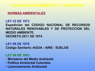LEGISLACION AMBIENTAL Y SANITARIA
NORMAS AMBIENTALES
LEY 23 DE 1973
Expedición del CODIGO NACIONAL DE RECURSOS
NATURALES RENOVABLES Y DE PROTECCION DEL
MEDIO AMBIENTE.
DECRETO 2811 DE 1974
LEY 09 DE 1979
Código Sanitario.-AGUA - AIRE - SUELOS
LEY 99 DE 1993
• Ministerio del Medio Ambiente
• Política Ambiental Colombia
• Licenciamiento Ambiental
 