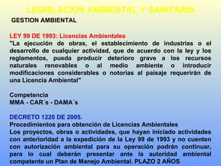GESTION AMBIENTAL
LEY 99 DE 1993: Licencias Ambientales
"La ejecución de obras, el establecimiento de industrias o el
desarrollo de cualquier actividad, que de acuerdo con la ley y los
reglamentos, pueda producir deterioro grave a los recursos
naturales renovables o al medio ambiente o introducir
modificaciones considerables o notorias al paisaje requerirán de
una Licencia Ambiental"
Competencia
MMA - CAR´s - DAMA´s
DECRETO 1220 DE 2005.
Procedimientos para obtención de Licencias Ambientales
Los proyectos, obras o actividades, que hayan iniciado actividades
con anterioridad a la expedición de la Ley 99 de 1993 y no cuenten
con autorización ambiental para su operación podrán continuar,
para lo cual deberán presentar ante la autoridad ambiental
competente un Plan de Manejo Ambiental. PLAZO 2 AÑOS
LEGISLACION AMBIENTAL Y SANITARIA
 