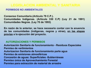 PERMISOS NO AMBIENTALES
Consenso Comunitario.(Artículo 79 C.P.).
Comunidades Indígenas. (Artículo 330 C.P) (Ley 21 de 1991)
Comunidades Negras. (Ley 70 de 1993)
En razón de lo anterior, se hace necesario contar con la anuencia
de las comunidades (indígenas, negras y otras), en las etapas
previas a la ejecución del proyecto.
AUTORIZACIONES Y PERMISOS
Autorización Sanitaria de funcionamiento - Residuos Especiales
Permiso de vertimientos
Autorizacion Sanitaria de funcionamiento parte agua
Permiso de emisiones atmosféricas
Concesión de aguas: Superficiales -Subterráneas
Permiso único de Aprovechamiento Forestal
Permiso para extracción de material de arrastre
LEGISLACION AMBIENTAL Y SANITARIA
 