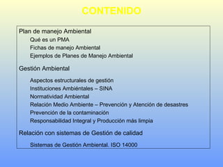 CONTENIDO
Plan de manejo Ambiental
Qué es un PMA
Fichas de manejo Ambiental
Ejemplos de Planes de Manejo Ambiental
Gestión Ambiental
Aspectos estructurales de gestión
Instituciones Ambiéntales – SINA
Normatividad Ambiental
Relación Medio Ambiente – Prevención y Atención de desastres
Prevención de la contaminación
Responsabilidad Integral y Producción más limpia
Relación con sistemas de Gestión de calidad
Sistemas de Gestión Ambiental. ISO 14000
 