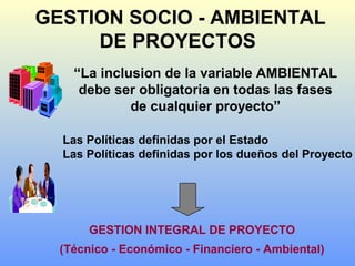 GESTION SOCIO - AMBIENTAL
DE PROYECTOS
“La inclusion de la variable AMBIENTAL
debe ser obligatoria en todas las fases
de cualquier proyecto”
GESTION INTEGRAL DE PROYECTO
(Técnico - Económico - Financiero - Ambiental)
Las Políticas definidas por el Estado
Las Políticas definidas por los dueños del Proyecto
 