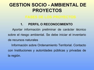 GESTION SOCIO - AMBIENTAL DE
PROYECTOS
FASES DE LOS PROYECTOS
1. PERFIL O RECONOCIMIENTO
Aportar información preliminar de carácter técnico
sobre el riesgo ambiental. Se debe iniciar el inventario
de recursos naturales
Información sobre Ordenamiento Territorial. Contacto
con Instituciones y autoridades públicas y privadas de
la región.
 