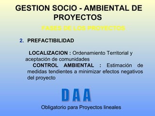 GESTION SOCIO - AMBIENTAL DE
PROYECTOS
FASES DE LOS PROYECTOS
2. PREFACTIBILIDAD
LOCALIZACION : Ordenamiento Territorial y
aceptación de comunidades
CONTROL AMBIENTAL : Estimación de
medidas tendientes a minimizar efectos negativos
del proyecto
Obligatorio para Proyectos lineales
 