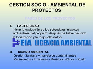 GESTION SOCIO - AMBIENTAL DE
PROYECTOS
FASES DE LOS PROYECTOS
3. FACTIBILIDAD
Iniciar la evaluación de los potenciales impactos
ambientales del proyecto, después de haber decidido
la localización y la mejor alternativa
4. DISENO AMBIENTAL
Gestión Sanitaria y manejo de contaminantes
Vertimientos - Emisiones - Residuos Sólidos - Ruido
 