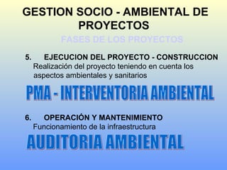 GESTION SOCIO - AMBIENTAL DE
PROYECTOS
FASES DE LOS PROYECTOS
5. EJECUCION DEL PROYECTO - CONSTRUCCION
Realización del proyecto teniendo en cuenta los
aspectos ambientales y sanitarios
6. OPERACIÓN Y MANTENIMIENTO
Funcionamiento de la infraestructura
 