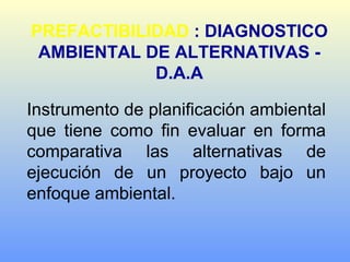 PREFACTIBILIDAD : DIAGNOSTICO
AMBIENTAL DE ALTERNATIVAS -
D.A.A
Instrumento de planificación ambiental
que tiene como fin evaluar en forma
comparativa las alternativas de
ejecución de un proyecto bajo un
enfoque ambiental.
 