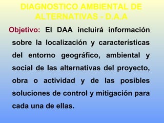 DIAGNOSTICO AMBIENTAL DE
ALTERNATIVAS - D.A.A
Objetivo: El DAA incluirá información
sobre la localización y características
del entorno geográfico, ambiental y
social de las alternativas del proyecto,
obra o actividad y de las posibles
soluciones de control y mitigación para
cada una de ellas.
 