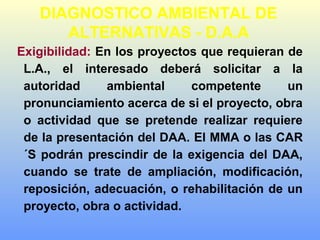 DIAGNOSTICO AMBIENTAL DE
ALTERNATIVAS - D.A.A
Exigibilidad: En los proyectos que requieran de
L.A., el interesado deberá solicitar a la
autoridad ambiental competente un
pronunciamiento acerca de si el proyecto, obra
o actividad que se pretende realizar requiere
de la presentación del DAA. El MMA o las CAR
´S podrán prescindir de la exigencia del DAA,
cuando se trate de ampliación, modificación,
reposición, adecuación, o rehabilitación de un
proyecto, obra o actividad.
 