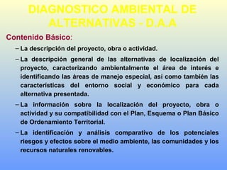 Contenido Básico:
– La descripción del proyecto, obra o actividad.
– La descripción general de las alternativas de localización del
proyecto, caracterizando ambientalmente el área de interés e
identificando las áreas de manejo especial, así como también las
características del entorno social y económico para cada
alternativa presentada.
– La información sobre la localización del proyecto, obra o
actividad y su compatibilidad con el Plan, Esquema o Plan Básico
de Ordenamiento Territorial.
– La identificación y análisis comparativo de los potenciales
riesgos y efectos sobre el medio ambiente, las comunidades y los
recursos naturales renovables.
DIAGNOSTICO AMBIENTAL DE
ALTERNATIVAS - D.A.A
 