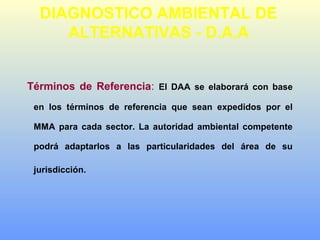 Términos de Referencia: El DAA se elaborará con base
en los términos de referencia que sean expedidos por el
MMA para cada sector. La autoridad ambiental competente
podrá adaptarlos a las particularidades del área de su
jurisdicción.
DIAGNOSTICO AMBIENTAL DE
ALTERNATIVAS - D.A.A
 