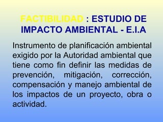 FACTIBILIDAD : ESTUDIO DE
IMPACTO AMBIENTAL - E.I.A
Instrumento de planificación ambiental
exigido por la Autoridad ambiental que
tiene como fin definir las medidas de
prevención, mitigación, corrección,
compensación y manejo ambiental de
los impactos de un proyecto, obra o
actividad.
 