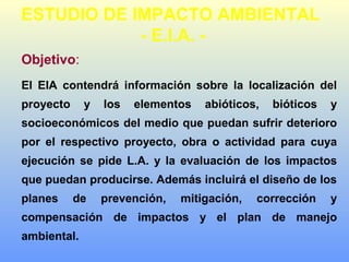 Objetivo:
El EIA contendrá información sobre la localización del
proyecto y los elementos abióticos, bióticos y
socioeconómicos del medio que puedan sufrir deterioro
por el respectivo proyecto, obra o actividad para cuya
ejecución se pide L.A. y la evaluación de los impactos
que puedan producirse. Además incluirá el diseño de los
planes de prevención, mitigación, corrección y
compensación de impactos y el plan de manejo
ambiental.
ESTUDIO DE IMPACTO AMBIENTAL
- E.I.A. -
 