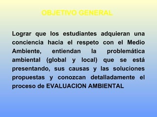 OBJETIVO GENERAL
Lograr que los estudiantes adquieran una
conciencia hacia el respeto con el Medio
Ambiente, entiendan la problemática
ambiental (global y local) que se está
presentando, sus causas y las soluciones
propuestas y conozcan detalladamente el
proceso de EVALUACION AMBIENTAL
 