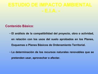 Contenido Básico:
– El análisis de la compatibilidad del proyecto, obra o actividad,
en relación con los usos del suelo aprobados en los Planes,
Esquemas o Planes Básicos de Ordenamiento Territorial.
– La determinación de los recursos naturales renovables que se
pretenden usar, aprovechar o afectar.
ESTUDIO DE IMPACTO AMBIENTAL
- E.I.A. -
 