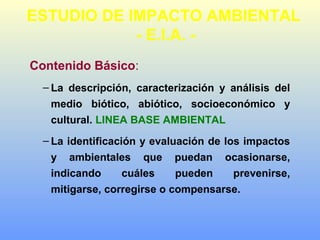 Contenido Básico:
– La descripción, caracterización y análisis del
medio biótico, abiótico, socioeconómico y
cultural. LINEA BASE AMBIENTAL
– La identificación y evaluación de los impactos
y ambientales que puedan ocasionarse,
indicando cuáles pueden prevenirse,
mitigarse, corregirse o compensarse.
ESTUDIO DE IMPACTO AMBIENTAL
- E.I.A. -
 