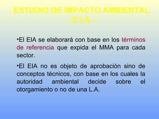 •El EIA se elaborará con base en los términos
de referencia que expida el MMA para cada
sector.
•El EIA no es objeto de aprobación sino de
conceptos técnicos, con base en los cuales la
autoridad ambiental decide sobre el
otorgamiento o no de una L.A.
ESTUDIO DE IMPACTO AMBIENTAL
- E.I.A. -
 
