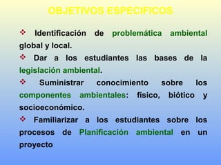 OBJETIVOS ESPECIFICOS
 Identificación de problemática ambiental
global y local.
 Dar a los estudiantes las bases de la
legislación ambiental.
 Suministrar conocimiento sobre los
componentes ambientales: físico, biótico y
socioeconómico.
 Familiarizar a los estudiantes sobre los
procesos de Planificación ambiental en un
proyecto
 
