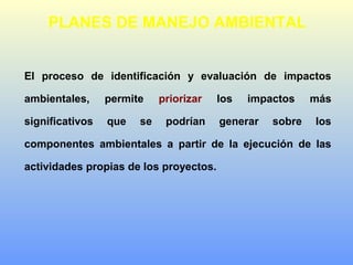 PLANES DE MANEJO AMBIENTAL
El proceso de identificación y evaluación de impactos
ambientales, permite priorizar los impactos más
significativos que se podrían generar sobre los
componentes ambientales a partir de la ejecución de las
actividades propias de los proyectos.
 