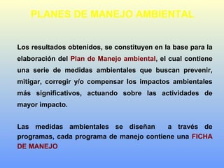 PLANES DE MANEJO AMBIENTAL
Los resultados obtenidos, se constituyen en la base para la
elaboración del Plan de Manejo ambiental, el cual contiene
una serie de medidas ambientales que buscan prevenir,
mitigar, corregir y/o compensar los impactos ambientales
más significativos, actuando sobre las actividades de
mayor impacto.
Las medidas ambientales se diseñan a través de
programas, cada programa de manejo contiene una FICHA
DE MANEJO
 