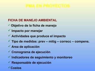 PMA EN PROYECTOS
FICHA DE MANEJO AMBIENTAL
 Objetivo de la ficha de manejo
 Impacto por manejar
 Actividades que produce el impacto
 Tipo de medidas: prev – mitig – correcc – compens.
 Area de aplicación
 Cronograma de ejecución
 Indicadores de seguimiento y monitoreo
 Responsable de ejecución
Costos
 
