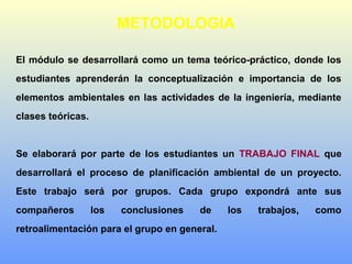 METODOLOGIA
El módulo se desarrollará como un tema teórico-práctico, donde los
estudiantes aprenderán la conceptualización e importancia de los
elementos ambientales en las actividades de la ingeniería, mediante
clases teóricas.
Se elaborará por parte de los estudiantes un TRABAJO FINAL que
desarrollará el proceso de planificación ambiental de un proyecto.
Este trabajo será por grupos. Cada grupo expondrá ante sus
compañeros los conclusiones de los trabajos, como
retroalimentación para el grupo en general.
 
