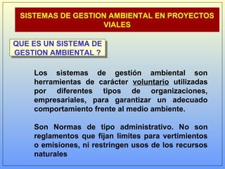 SISTEMAS DE GESTION AMBIENTAL EN PROYECTOS
VIALES
QUE ES UN SISTEMA DE
GESTION AMBIENTAL ?
QUE ES UN SISTEMA DE
GESTION AMBIENTAL ?
Los sistemas de gestión ambiental son
herramientas de carácter voluntario utilizadas
por diferentes tipos de organizaciones,
empresariales, para garantizar un adecuado
comportamiento frente al medio ambiente.
Son Normas de tipo administrativo. No son
reglamentos que fijan limites para vertimientos
o emisiones, ni restringen usos de los recursos
naturales
 