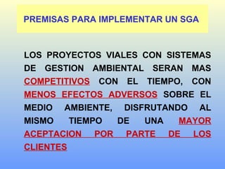 PREMISAS PARA IMPLEMENTAR UN SGA
LOS PROYECTOS VIALES CON SISTEMAS
DE GESTION AMBIENTAL SERAN MAS
COMPETITIVOS CON EL TIEMPO, CON
MENOS EFECTOS ADVERSOS SOBRE EL
MEDIO AMBIENTE, DISFRUTANDO AL
MISMO TIEMPO DE UNA MAYOR
ACEPTACION POR PARTE DE LOS
CLIENTES
 
