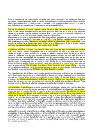 Sobre la inclusión de los excluidos hay opiniones para todos los gustos. Pero desde que Max Brod
nos diera a conocer la obra de Kafka, en contra de sus disposiciones testamentarias, el asunto se ha
relativizado muchísimo.Yo lo agradezco en lo que vale como una oportunidad para conocer toda la
obra de Quiroga, aun aquella que él quiso apartar de la vista del público.
Quiroga, aunque escribió poesía y alguna novela, fue sobre todo un escritor de cuentos. A Quiroga
se le vincula con un territorio salvaje del norte argentino, Misiones, en el que lo que llamamos
civilización le ganaba cruentas batallas a la selva. Ese vínculo hizo de él un escritor casi exótico, lo
que, a mi juicio, no ha favorecido una cabal comprensión de su obra.
A Borges parece que no le gustaba Quiroga. Con su acreditada vocación para los pellizcos de monja,
no sólo lo trató de superstición uruguaya, sino que afirmó que Quiroga escribió los cuentos que ya
Kipling había escrito mejor. Quiroga nunca dejó de admitir la influencia de Kipling en su obra, como
también la de Poe, la de Dostoyesky, la de Chéjov o la de Maupassant. O dicho de otra manera,
reconoció que esos autores le gustaban por encima de los demás.
Un relato de este libro, el titulado «Los mensú», basta para echar por tierra comentarios tan fuera de
lugar. Los mensú, peones contratados por una mensualidad, de ahí el nombre que reciben,
trabajaban en los obrajes y yerbales de la selva, en condiciones espantosas. En «Los mensú» se
cuenta la historia de dos de ellos durante un breve lapso de tiempo, entre el final de una y el
comienzo de otra mensualidad. La percepción que los protagonistas tienen de su vida es tan
brumosa como una pesadilla. Sus aspiraciones, entre la bebida compulsiva, la cópula mecánica, el
vivir al minuto, sin capacidad para proyectar la vida más allá del momento presente, están casi por
debajo de las que puede desear un animal, hasta que sobreviene la muerte como algo siempre
súbito y sorprendente.Todo el relato, dramático y feroz, transmite una tristeza infinita; y se halla
entreverado además de una fuerte denuncia social que se presenta, sin embargo, en la forma de una
conmovedora peripecia humana. Si Kipling era épico, Quiroga es realista.
Pero hay algo más. No obstante haber escrito cuentos ambientados en la selva tan extraordinarios
como el que acabo de mencionar, o «La insolación», que se nos narra a través del punto de vista de
unos perros –menos felices me parecen «Yaguaí» o, sobre todo, «El alambre de púa» o «La miel
silvestre»–, los relatos más afortunados de Quiroga tienen, a mi juicio, muy poco que ver con Kipling.
Alguno de los que a mí más me gustan son cuentos de ciudad, son cuentos de Buenos Aires,
cuentos, como se dice ahora, urbanos, y cuyo asunto es fundamentalmente amoroso.
«La meningitis y su sombra» podría figurar en cualquier antología de relatos, pero mucho más si ésta
fuera de temática amorosa. Es verdad que hay en él un indudable eco de Maupassant,aunque estoy
seguro de que el maestro francés lo hubiera firmado de haber podido. Se trata de un cuento
espléndido, de esos que bastan para justificar un libro y para que el nombre de su autor quede en la
historia de la literatura. Como peripecia amorosa es de una rara originalidad. Escrito en primera
persona y en tiempo presente, aunque el pasado también se cuele de modo casi imperceptible, su
protagonista es un joven ingeniero bonaerense que nos da cuenta de su perplejidad cuando unos
conocidos, a quienes ha visitado en su casa sólo una vez, le piden que acuda a ella para tomar de la
mano a una joven de diecinueve años, su hija y hermana, que yace postrada en su lecho, víctima de
una meningitis que le provoca alucinaciones de amor, pues cree estar perdidamente enamorada de
él, una persona a la que prácticamente no conoce.
La situación infrecuente, original, llena de intriga, está contada en forma de anotaciones puntuales en
una especie de diario de su protagonista que primero atiende, entre desconfiado y sorprendido, a los
requerimientos de la familia, fingiendo corresponder a ese amor, para enseguida quedar
irremediablemente prendido de la bella enferma, lo que lo sumerge en una tortura inconsolable que
llega a su cenit cuando la joven en lo que parece pleno delirio le pregunta: «¿... y cuando ya no delire
me seguirás queriendo?».
 