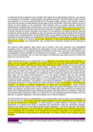 La pregunta arroja al ingeniero a las cárceles más negras de su desasosiego amoroso: ¿me querrá,
no me querrá?, se interroga. ¿Habrá fingido o de verdad alucinará? ¿Estaría lúcida cuando me hizo
esa pregunta? Y, si es así, ¿qué pretende de mí? No quiero seguir, porque, como siempre, aspiro a
que quien se acerque a estas páginas acuda luego al libro comentado. Estoy bien seguro de que al
menos en esta ocasión no se arrepentirá. Nos hallamos ante un cuento redondo, perfecto de
planteamiento, de desarrollo y de desenlace, lo que no siempre puede decirse. Otro tanto, aunque en
menor escala, podemos afirmar del primero de la colección, el titulado «Una estación de amor». Aquí
el tiempo narrado es mucho más largo, once años.Y en él asistimos a la historia amorosa, esta vez
contada en tercera persona, de Nébed y Lidia, dos jóvenes que al principio del relato tienen dieciocho
y catorce años, respectivamente. Es admirable lo bien que se refleja el paso del tiempo en la distinta
psicología de los personajes, sin necesidad de muchas palabras, a veces basta con dejarles dialogar
para que se revelen a sí mismos. Es de notar, asimismo, lo bien que transmite Quiroga la belleza
física de las mujeres, sea directamente, sea a través de la impresión causada en los ojos que la
miran.
Son apenas treinta páginas, algo menos que el anterior, pero que contienen una complejidad
novelesca. Hay un elenco interesante de personajes: los dos enamorados, casi adolescentes; los
padres respectivos: él, un abogado clasista, endurecido y cínico; ella, una mujer, joven todavía, pero
ya degradada; ambos interfieren en la relación de los jóvenes... y, no obstante, el amor permanece
puro y como tal imposible, con un fondo de tristeza, de melancolía que parece sonar en el alma del
lector con una nota de violín.
Habla Andrés Neuman en su introducción de una distinción muy curiosa que el propio Quiroga, en
carta a uno de sus amigos, aplicaba a sus cuentos. Decía que unos eran cuentosde efecto, y otros,
historias a puño limpio, mientras que otras serían historias de monte.También decía que él prefería
las historias a puño limpio, porque las de efecto, y citaba «El almohadón», considerada casi
unánimemente una obra maestra, no dejan de serde efecto, mientras que reconocía expresamente lo
difícil «que es meter» [en 2 las otras] «un final que el lector ha adivinado ya» [sic]. Esta cita que
Neuman recoge es muy iluminadora. Así, podíamos hacer el intento de colocar los cuentos del libro
bajo cada una de estas denominaciones.Y a mí me gustan bastante más las que Quiroga
llama historias a puño limpio y que serían, a mi juicio, las siguientes: «Una estación de amor», «La
muerte de Isolda», «Nuestro primer cigarro» y «La meningitis y su sombra». Mientras que entre los
cuentos de efecto tendríamos: «El solitario», «Los buques suicidantes», «La gallina degollada» y «El
almohadón de plumas». El resto serían de monte o de selva, aunque «Los mensú», –como toda obra
maestra–, se escapa a cualquier clasificación, lo mismo que «La insolación», cuyot4 realismo
podríamos denominar mágico avant la lettre. Dejando aparte su peculiar terminología –eso de a puño
limpio, por ejemplo– Quiroga viene a poner el dedo en la llaga sobre algo central en los cuentos que
tienen como ingrediente básico algún elemento de género, sea éste de terror o fantástico. Porque lo
que Quiroga llama cuentos de efecto, yo lo llamaría con más propiedad cuentos de género.Así, por
ejemplo, «La gallina degollada», otra obra maestra, es un cuento de género.
No es momento de entrar en antecedentes o sus consecuentes, pero los tiene y muy evidentes; de
tal modo es así que, aun cuando el cuento pretende deparar una atroz sorpresa final, la sensación es
de que ya conocemos el desenlace, no tanto porque la propia historia lo imponga, como por
pertenecer a un género que repite un esquema con variaciones, todas las variaciones posibles,
desde el niño asado en el horno hasta esta falsa gallina degollada. Y otro tanto cabe decir del titulado
«El almohadón de plumas» o de «El solitario», cuentos que, a despecho de su perfecta construcción,
de la originalidad de su ambiente, de lo atinado de su escritura, responden a un mecanismo que
precede a la narración y hacia el que se ven abocados, con mayor o menor finura y gracia, pero sin
remisión.
A mí, como ya he dicho, me gustan menos que los otros, no obstante su eficacia y también
su efecticismo. Y, como sin querer, me doy cuenta de que he venido a coincidir con Quiroga incluso
en la terminología.
 