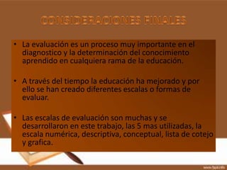 • La evaluación es un proceso muy importante en el
  diagnostico y la determinación del conocimiento
  aprendido en cualquiera rama de la educación.

• A través del tiempo la educación ha mejorado y por
  ello se han creado diferentes escalas o formas de
  evaluar.

• Las escalas de evaluación son muchas y se
  desarrollaron en este trabajo, las 5 mas utilizadas, la
  escala numérica, descriptiva, conceptual, lista de cotejo
  y grafica.
 