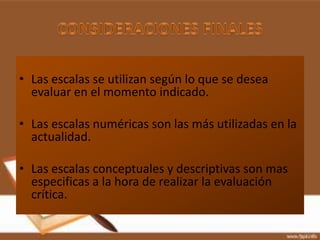 • Las escalas se utilizan según lo que se desea
  evaluar en el momento indicado.

• Las escalas numéricas son las más utilizadas en la
  actualidad.

• Las escalas conceptuales y descriptivas son mas
  especificas a la hora de realizar la evaluación
  crítica.
 
