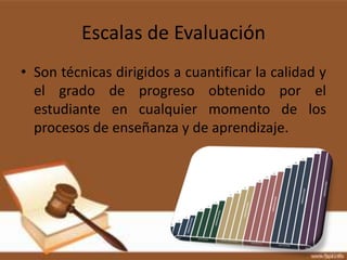 Escalas de Evaluación
• Son técnicas dirigidos a cuantificar la calidad y
  el grado de progreso obtenido por el
  estudiante en cualquier momento de los
  procesos de enseñanza y de aprendizaje.
 