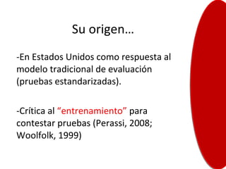 Su origen… En Estados Unidos como respuesta al modelo tradicional de evaluación  (pruebas estandarizadas). Crítica al  “entrenamiento”  para contestar pruebas (Perassi, 2008; Woolfolk, 1999) 
