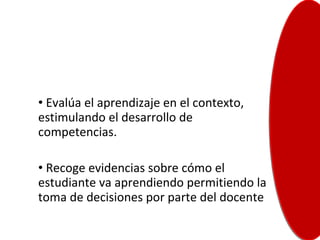 Evalúa el aprendizaje en el contexto, estimulando el desarrollo de competencias. Recoge evidencias sobre cómo el estudiante va aprendiendo permitiendo la toma de decisiones por parte del docente  