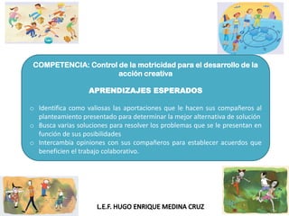 COMPETENCIA: Control de la motricidad para el desarrollo de la
acción creativa
APRENDIZAJES ESPERADOS
o Identifica como valiosas las aportaciones que le hacen sus compañeros al
planteamiento presentado para determinar la mejor alternativa de solución
o Busca varias soluciones para resolver los problemas que se le presentan en
función de sus posibilidades
o Intercambia opiniones con sus compañeros para establecer acuerdos que
beneficien el trabajo colaborativo.
 