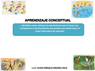 o Identifica como valiosas las aportaciones que le hacen sus
compañeros al planteamiento presentado para determinar la
mejor alternativa de solución.
 