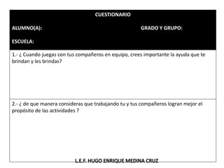 CUESTIONARIO
ALUMNO(A): GRADO Y GRUPO:
ESCUELA:
1.- ¿ Cuando juegas con tus compañeros en equipo, crees importante la ayuda que te
brindan y les brindas?
2.- ¿ de que manera consideras que trabajando tu y tus compañeros logran mejor el
propósito de las actividades ?
 