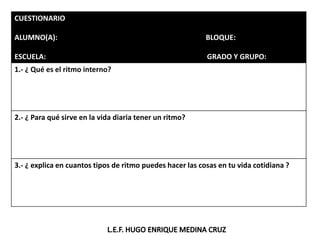 CUESTIONARIO
ALUMNO(A): BLOQUE:
ESCUELA: GRADO Y GRUPO:
1.- ¿ Qué es el ritmo interno?
2.- ¿ Para qué sirve en la vida diaria tener un ritmo?
3.- ¿ explica en cuantos tipos de ritmo puedes hacer las cosas en tu vida cotidiana ?
 