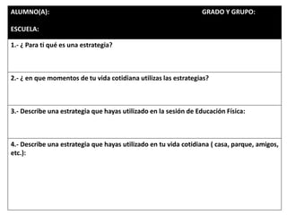 ALUMNO(A): GRADO Y GRUPO:
ESCUELA:
1.- ¿ Para ti qué es una estrategia?
2.- ¿ en que momentos de tu vida cotidiana utilizas las estrategias?
3.- Describe una estrategia que hayas utilizado en la sesión de Educación Física:
4.- Describe una estrategia que hayas utilizado en tu vida cotidiana ( casa, parque, amigos,
etc.):
 