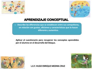 o Describe las diferencias que se establecen entre sus compañeros,
en relación con gustos, aficiones y características que lo hacen
diferente y autentico.
Aplicar el cuestionario para recuperar los conceptos aprendidos
por el alumno en el desarrollo del bloque.
 
