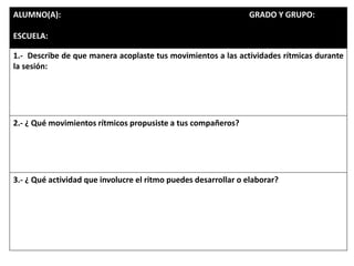 ALUMNO(A): GRADO Y GRUPO:
ESCUELA:
1.- Describe de que manera acoplaste tus movimientos a las actividades rítmicas durante
la sesión:
2.- ¿ Qué movimientos rítmicos propusiste a tus compañeros?
3.- ¿ Qué actividad que involucre el ritmo puedes desarrollar o elaborar?
 