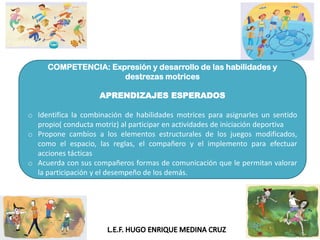 COMPETENCIA: Expresión y desarrollo de las habilidades y
destrezas motrices
APRENDIZAJES ESPERADOS
o Identifica la combinación de habilidades motrices para asignarles un sentido
propio( conducta motriz) al participar en actividades de iniciación deportiva
o Propone cambios a los elementos estructurales de los juegos modificados,
como el espacio, las reglas, el compañero y el implemento para efectuar
acciones tácticas
o Acuerda con sus compañeros formas de comunicación que le permitan valorar
la participación y el desempeño de los demás.
 