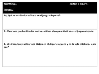 ALUMNO(A): GRADO Y GRUPO:
ESCUELA:
1- ¿ Qué es una Táctica utilizada en el juego o deporte?:
2.- Menciona que habilidades motrices utilizas al emplear tácticas en el juego o deporte:
3.- ¿Es importante utilizar una táctica en el deporte o juego y en la vida cotidiana, y por
qué?
 