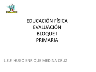EDUCACIÓN FÍSICA
EVALUACIÓN
BLOQUE I
PRIMARIA
L.E.F. HUGO ENRIQUE MEDINA CRUZ
 