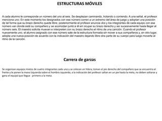 ESTRUCTURAS MÓVILES
A cada alumno le corresponde un número del uno al seis. Se desplazan caminando, trotando o corriendo. A una señal, el profesor
menciona uno. En este momento los designados con ese número corren a un extremo del área de juego y adoptan una posición
de tal forma que su brazo derecho quede libre; posteriormente el profesor anuncia dos y los integrantes de cada equipo con ese
número van donde está su compañero y se acomodan junto a él sin ocupar su brazo derecho y así sucesivamente hasta llegar al
número seis. El maestro solicita muevan e interpreten con su brazo derecho el ritmo de una canción. Cuando el profesor
nuevamente uno, el alumno asignado con ese número sale de la estructura formada sin mover a sus compañeros y, en otro lugar,
adopta una nueva posición de acuerdo con la indicación del maestro dejando libre otra parte de su cuerpo para luego moverla al
ritmo de la canción.
Carrera de garzas
Se organizan equipos mixtos de cuatro integrantes cada uno y se colocan en hilera; toman el pie derecho del compañero que se encuentra al
frente y le ponen la mano izquierda sobre el hombro izquierdo, a la indicación del profesor saltan en un pie hasta la meta, no deben soltarse y
gana el equipo que llegue primero a la meta.
 