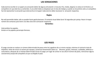 LAS SENSACIONES
Cada alumno escribe en un papel una sensación (dolor de alguna articulación o músculo, frío, miedo, alegría), lo coloca en la frente a un
compañero sin que éste lea su contenido. A una señal todos se desplazan por el área de trabajo y cuando se encuentren ante un compañero
han de representar la sensación que está escrita en el papel. Cada alumno debe reconocer la sensación respectiva.
Reglas
No está permitido hablar, sólo se pueden hacer gesticulaciones. El contacto visual debe durar 10 segundos por pareja. Hacer el mayor
número de contactos para tener una idea clara de la sensación respectiva.
Variantes:
Intercambiar los papeles.
Anotar en los papeles personajes famosos.
LOS PASES
El juego consiste en realizar un número determinado de pases entre los jugadores de un mismo equipo, mientras el contrario trata de
impedirlo. Antes de iniciar se reúnen por equipos, conversan brevemente sobre sus aficiones, gustos, intereses, cualidades, defectos o
costumbres y después de un tiempo determinado inician el juego y en lugar de contar en voz alta el número de pases, mencionan alguna
característica propia del compañero al que va dirigido el pase.
 